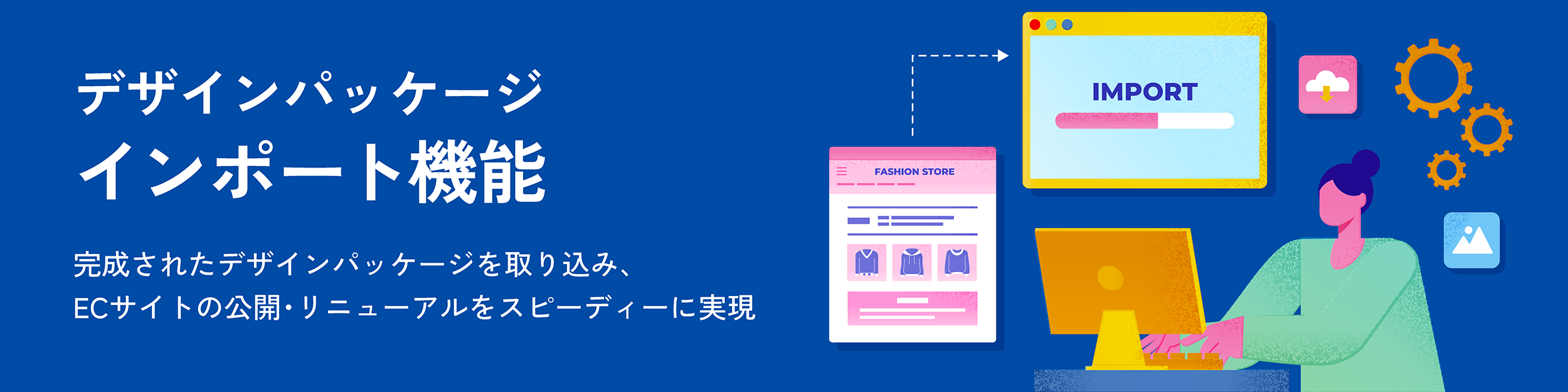 デザインパッケージインポート機能。完成されたデザインパッケージを取り込み、ECサイトの公開・リニューアルをスピーディーに実現